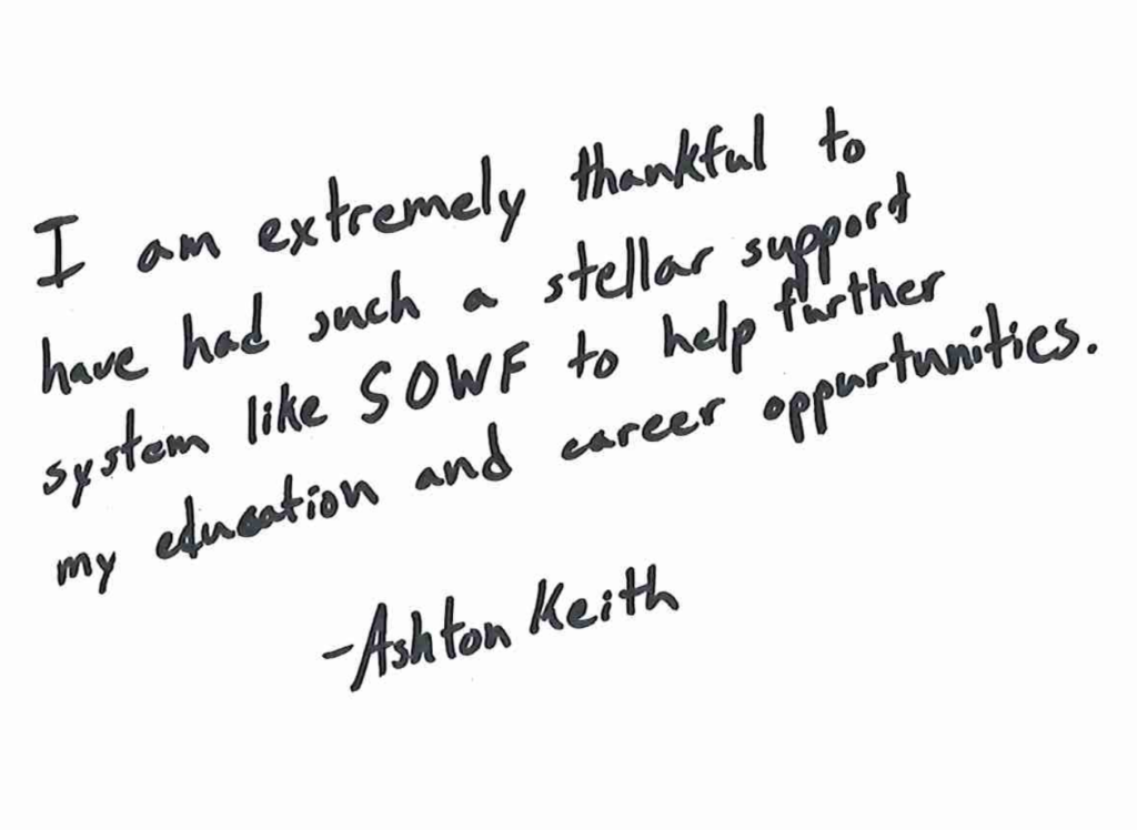 "I am extremely thankful to have such a stellar support system like SOWF to help further my education and career opportunities" -Ashton Keith
